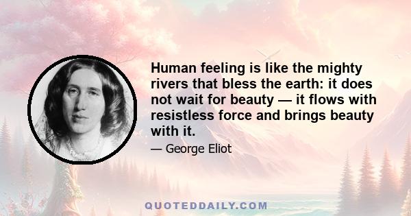 Human feeling is like the mighty rivers that bless the earth: it does not wait for beauty — it flows with resistless force and brings beauty with it.