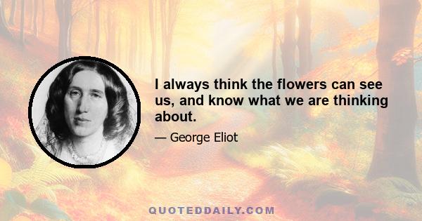 I always think the flowers can see us, and know what we are thinking about.