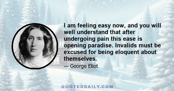 I am feeling easy now, and you will well understand that after undergoing pain this ease is opening paradise. Invalids must be excused for being eloquent about themselves.