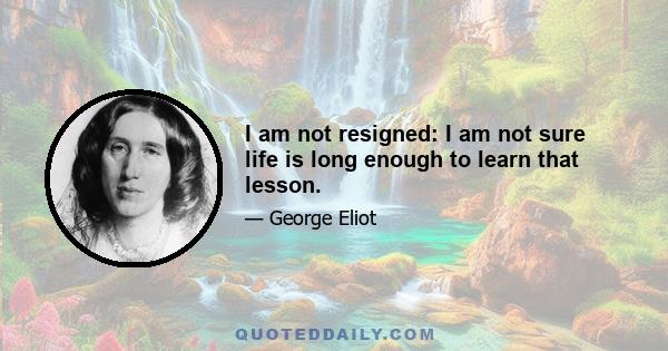 I am not resigned: I am not sure life is long enough to learn that lesson.