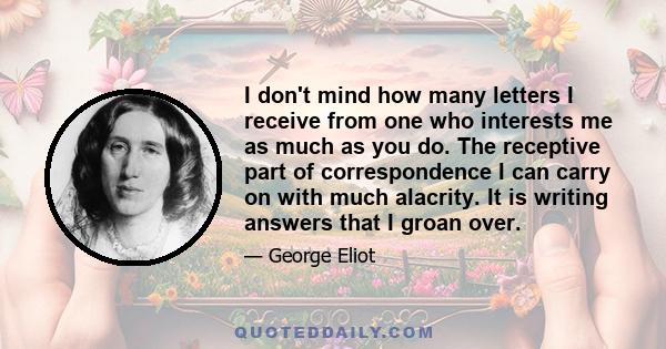 I don't mind how many letters I receive from one who interests me as much as you do. The receptive part of correspondence I can carry on with much alacrity. It is writing answers that I groan over.