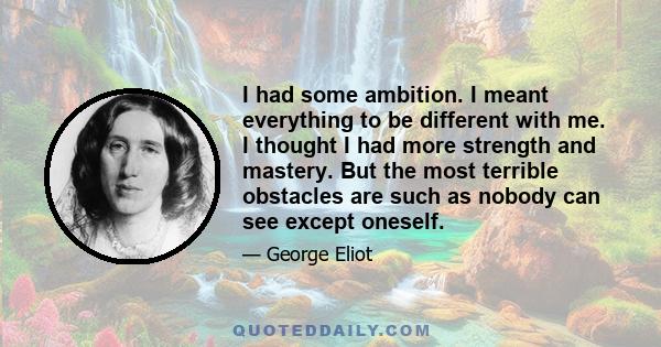 I had some ambition. I meant everything to be different with me. I thought I had more strength and mastery. But the most terrible obstacles are such as nobody can see except oneself.