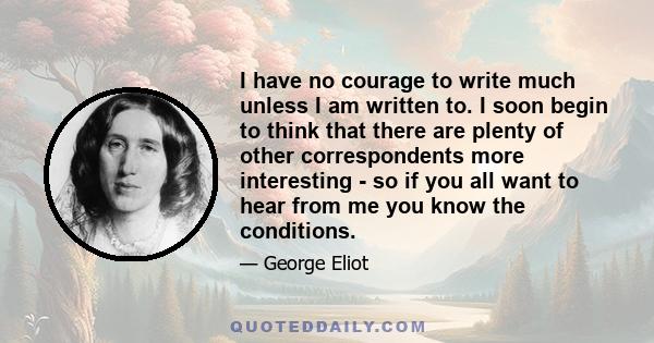 I have no courage to write much unless I am written to. I soon begin to think that there are plenty of other correspondents more interesting - so if you all want to hear from me you know the conditions.