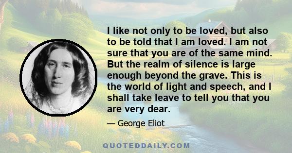 I like not only to be loved, but also to be told that I am loved. I am not sure that you are of the same mind. But the realm of silence is large enough beyond the grave. This is the world of light and speech, and I