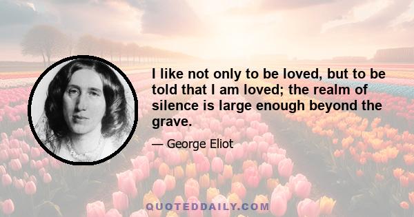 I like not only to be loved, but to be told that I am loved; the realm of silence is large enough beyond the grave.