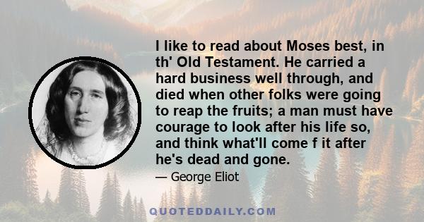 I like to read about Moses best, in th' Old Testament. He carried a hard business well through, and died when other folks were going to reap the fruits; a man must have courage to look after his life so, and think