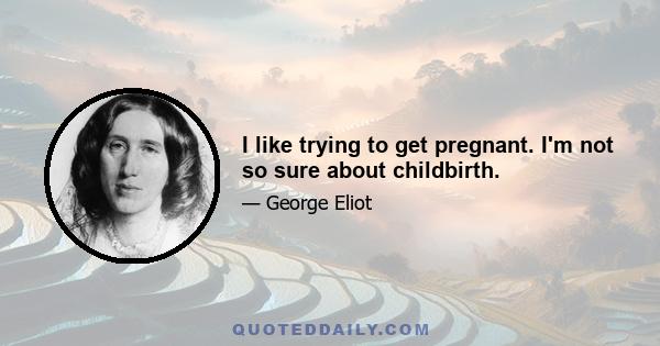 I like trying to get pregnant. I'm not so sure about childbirth.