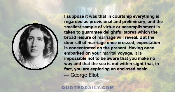 I suppose it was that in courtship everything is regarded as provisional and preliminary, and the smallest sample of virtue or accomplishment is taken to guarantee delightful stores which the broad leisure of marriage