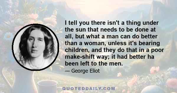 I tell you there isn't a thing under the sun that needs to be done at all, but what a man can do better than a woman, unless it's bearing children, and they do that in a poor make-shift way; it had better ha been left