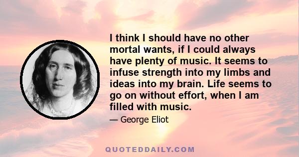 I think I should have no other mortal wants, if I could always have plenty of music. It seems to infuse strength into my limbs and ideas into my brain. Life seems to go on without effort, when I am filled with music.