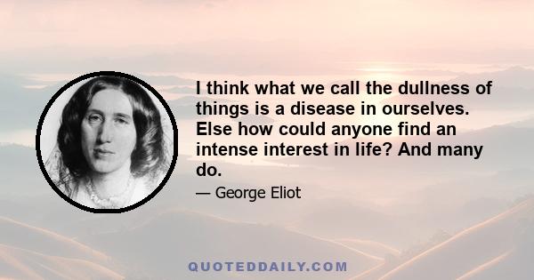 I think what we call the dullness of things is a disease in ourselves. Else how could anyone find an intense interest in life? And many do.