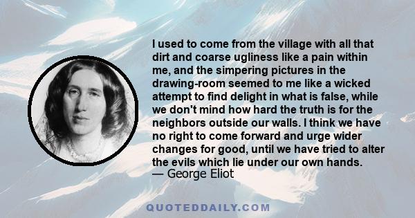 I used to come from the village with all that dirt and coarse ugliness like a pain within me, and the simpering pictures in the drawing-room seemed to me like a wicked attempt to find delight in what is false, while we