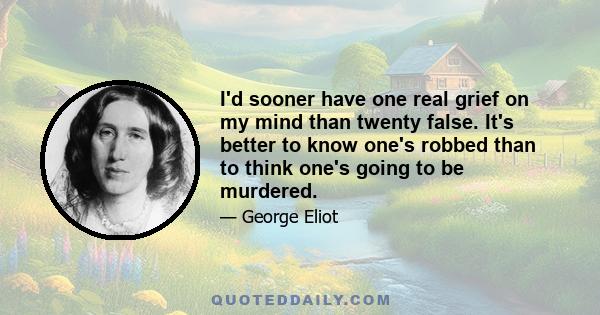 I'd sooner have one real grief on my mind than twenty false. It's better to know one's robbed than to think one's going to be murdered.