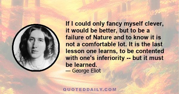 If I could only fancy myself clever, it would be better, but to be a failure of Nature and to know it is not a comfortable lot. It is the last lesson one learns, to be contented with one's inferiority -- but it must be