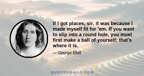 If I got places, sir, it was because I made myself fit for 'em. If you want to slip into a round hole, you must first make a ball of yourself; that's where it is.