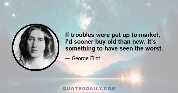 If troubles were put up to market, I'd sooner buy old than new. It's something to have seen the worst.