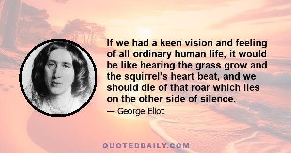 If we had a keen vision and feeling of all ordinary human life, it would be like hearing the grass grow and the squirrel's heart beat, and we should die of that roar which lies on the other side of silence.