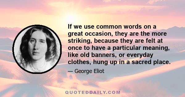 If we use common words on a great occasion, they are the more striking, because they are felt at once to have a particular meaning, like old banners, or everyday clothes, hung up in a sacred place.