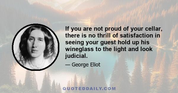 If you are not proud of your cellar, there is no thrill of satisfaction in seeing your guest hold up his wineglass to the light and look judicial.