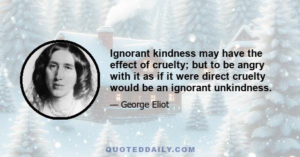 Ignorant kindness may have the effect of cruelty; but to be angry with it as if it were direct cruelty would be an ignorant unkindness.