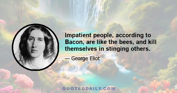 Impatient people, according to Bacon, are like the bees, and kill themselves in stinging others.