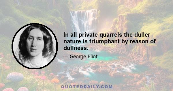 In all private quarrels the duller nature is triumphant by reason of dullness.