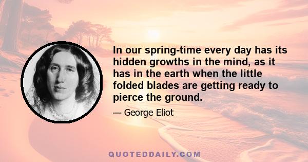 In our spring-time every day has its hidden growths in the mind, as it has in the earth when the little folded blades are getting ready to pierce the ground.