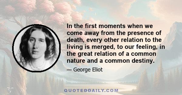 In the first moments when we come away from the presence of death, every other relation to the living is merged, to our feeling, in the great relation of a common nature and a common destiny.