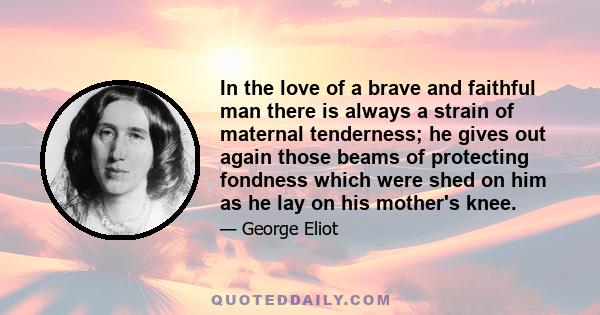 In the love of a brave and faithful man there is always a strain of maternal tenderness; he gives out again those beams of protecting fondness which were shed on him as he lay on his mother's knee.