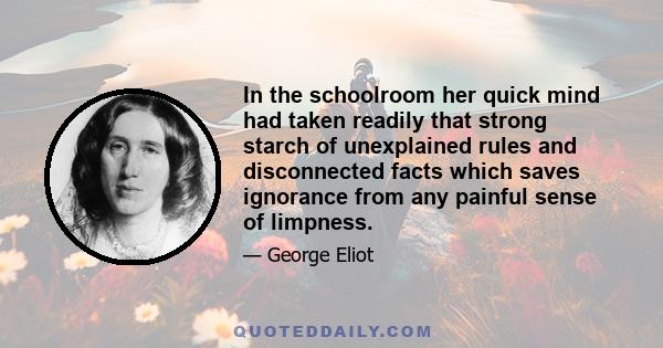 In the schoolroom her quick mind had taken readily that strong starch of unexplained rules and disconnected facts which saves ignorance from any painful sense of limpness.