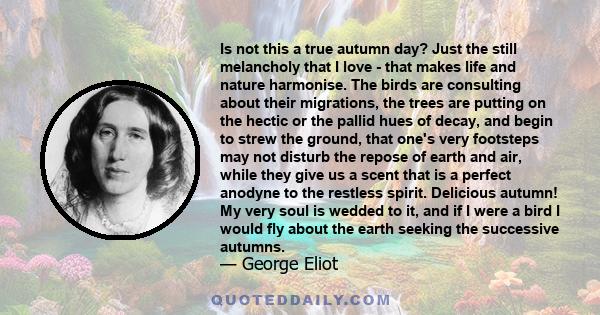 Is not this a true autumn day? Just the still melancholy that I love - that makes life and nature harmonise. The birds are consulting about their migrations, the trees are putting on the hectic or the pallid hues of