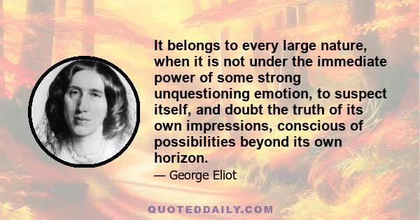 It belongs to every large nature, when it is not under the immediate power of some strong unquestioning emotion, to suspect itself, and doubt the truth of its own impressions, conscious of possibilities beyond its own