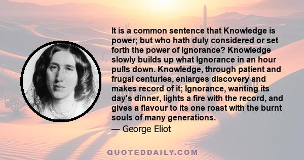 It is a common sentence that knowledge is power; but who hath duly considered or set forth the power of ignorance? Knowledge slowly builds up what ignorance in an hour pulls down.