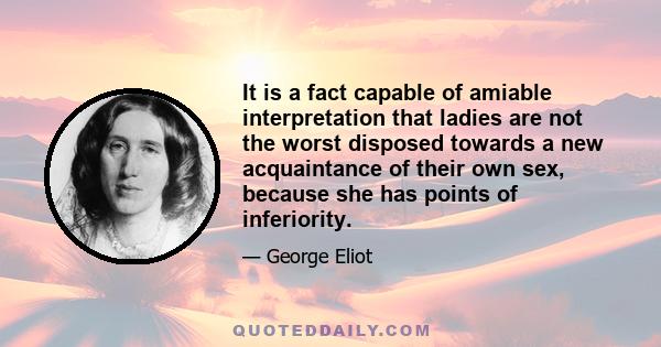 It is a fact capable of amiable interpretation that ladies are not the worst disposed towards a new acquaintance of their own sex, because she has points of inferiority.