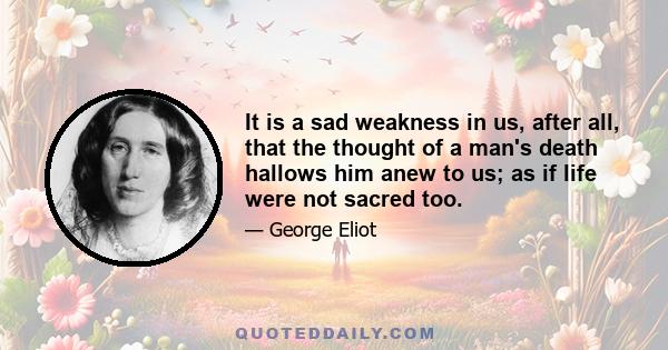 It is a sad weakness in us, after all, that the thought of a man's death hallows him anew to us; as if life were not sacred too.