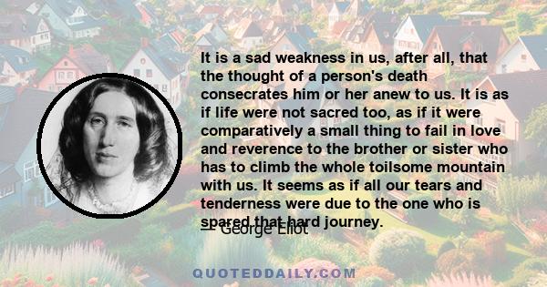 It is a sad weakness in us, after all, that the thought of a person's death consecrates him or her anew to us. It is as if life were not sacred too, as if it were comparatively a small thing to fail in love and