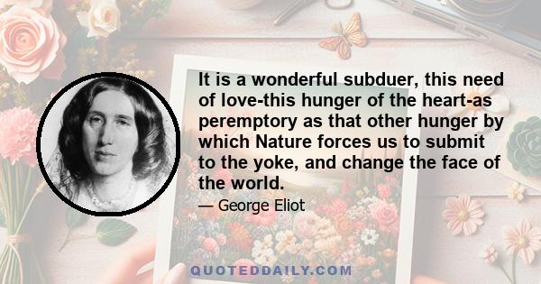 It is a wonderful subduer, this need of love-this hunger of the heart-as peremptory as that other hunger by which Nature forces us to submit to the yoke, and change the face of the world.