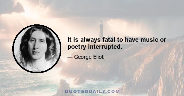 It is always fatal to have music or poetry interrupted.