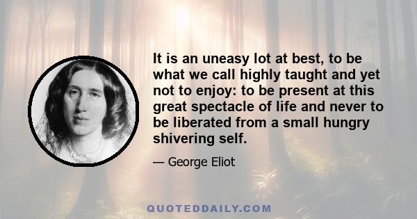 It is an uneasy lot at best, to be what we call highly taught and yet not to enjoy: to be present at this great spectacle of life and never to be liberated from a small hungry shivering self.