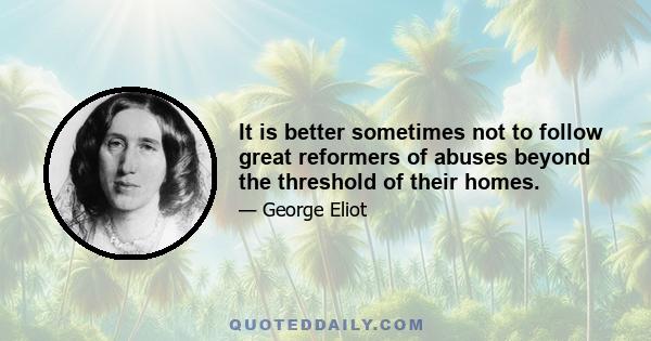 It is better sometimes not to follow great reformers of abuses beyond the threshold of their homes.