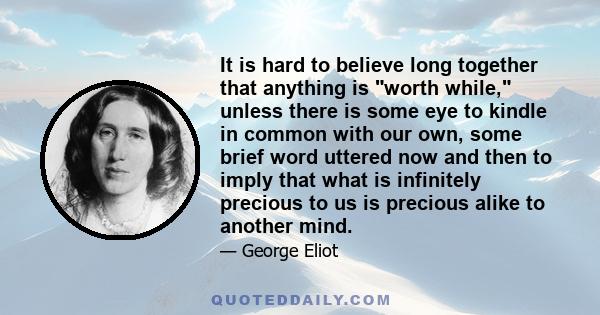 It is hard to believe long together that anything is worth while, unless there is some eye to kindle in common with our own, some brief word uttered now and then to imply that what is infinitely precious to us is