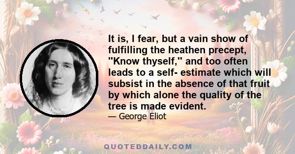 It is, I fear, but a vain show of fulfilling the heathen precept, ''Know thyself,'' and too often leads to a self- estimate which will subsist in the absence of that fruit by which alone the quality of the tree is made