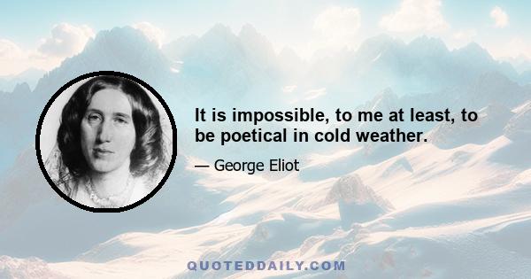 It is impossible, to me at least, to be poetical in cold weather.