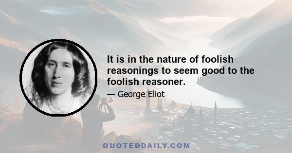 It is in the nature of foolish reasonings to seem good to the foolish reasoner.