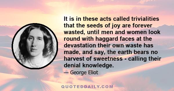 It is in these acts called trivialities that the seeds of joy are forever wasted, until men and women look round with haggard faces at the devastation their own waste has made, and say, the earth bears no harvest of