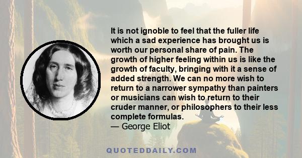 It is not ignoble to feel that the fuller life which a sad experience has brought us is worth our personal share of pain. The growth of higher feeling within us is like the growth of faculty, bringing with it a sense of 