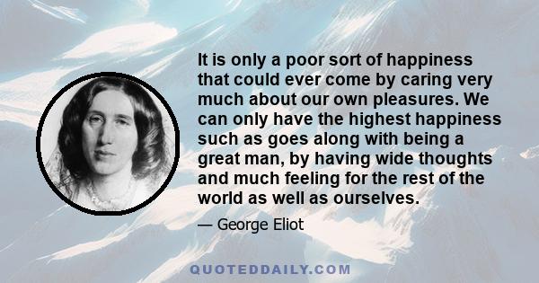 It is only a poor sort of happiness that could ever come by caring very much about our own pleasures. We can only have the highest happiness such as goes along with being a great man, by having wide thoughts and much