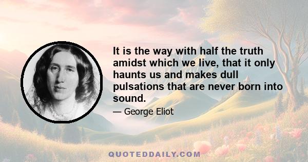 It is the way with half the truth amidst which we live, that it only haunts us and makes dull pulsations that are never born into sound.