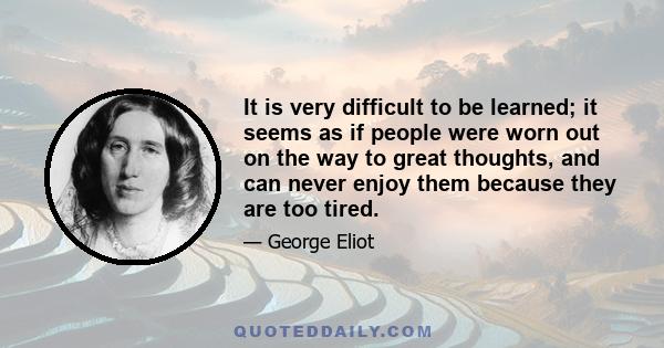 It is very difficult to be learned; it seems as if people were worn out on the way to great thoughts, and can never enjoy them because they are too tired.