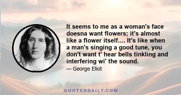 It seems to me as a woman's face doesna want flowers; it's almost like a flower itself.... It's like when a man's singing a good tune, you don't want t' hear bells tinkling and interfering wi' the sound.